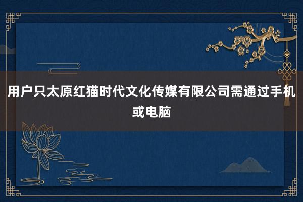 用户只太原红猫时代文化传媒有限公司需通过手机或电脑